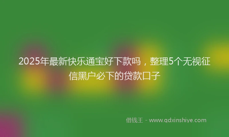 2025年最新快乐通宝好下款吗，整理5个无视征信黑户必下的贷款口子