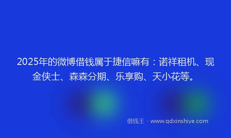 2025年的微博借钱属于捷信嘛有：诺祥租机、现金侠士、森森分期、乐享购、天小花等。