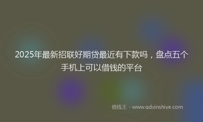 2025年最新招联好期贷最近有下款吗，盘点五个手机上可以借钱的平台