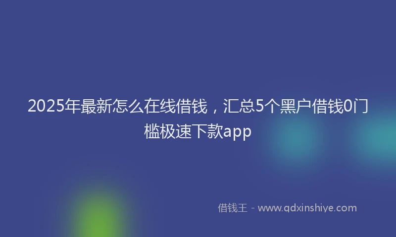 2025年最新怎么在线借钱，汇总5个黑户借钱0门槛极速下款app