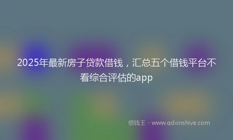 2025年最新房子贷款借钱，汇总五个借钱平台不看综合评估的app