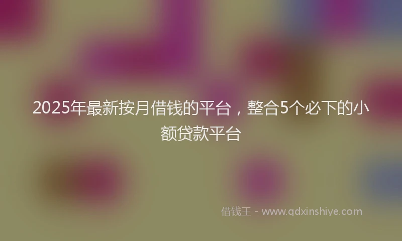 2025年最新按月借钱的平台，整合5个必下的小额贷款平台