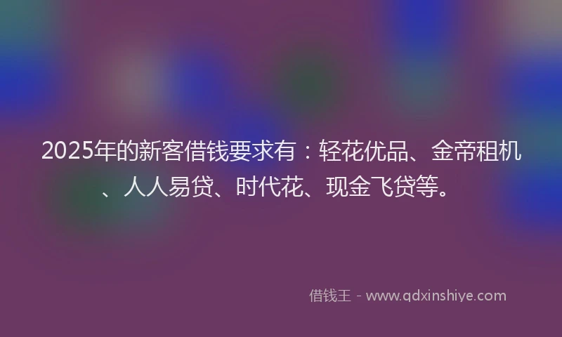 2025年的新客借钱要求有：轻花优品、金帝租机、人人易贷、时代花、现金飞贷等。