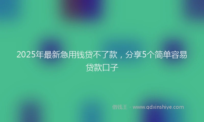 2025年最新急用钱贷不了款，分享5个简单容易贷款口子