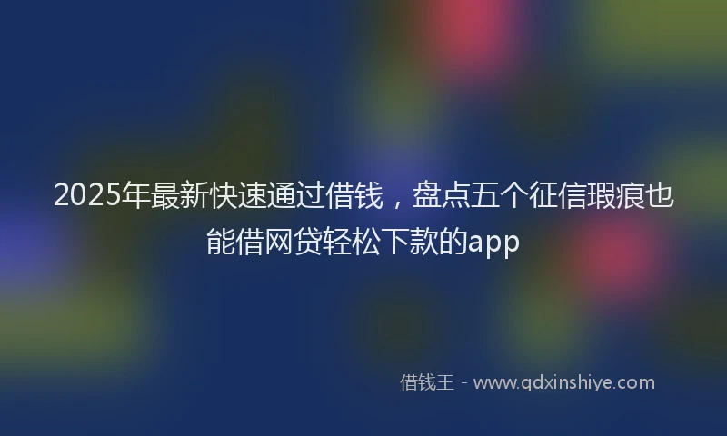 2025年最新快速通过借钱，盘点五个征信瑕疵也能借网贷轻松下款的app