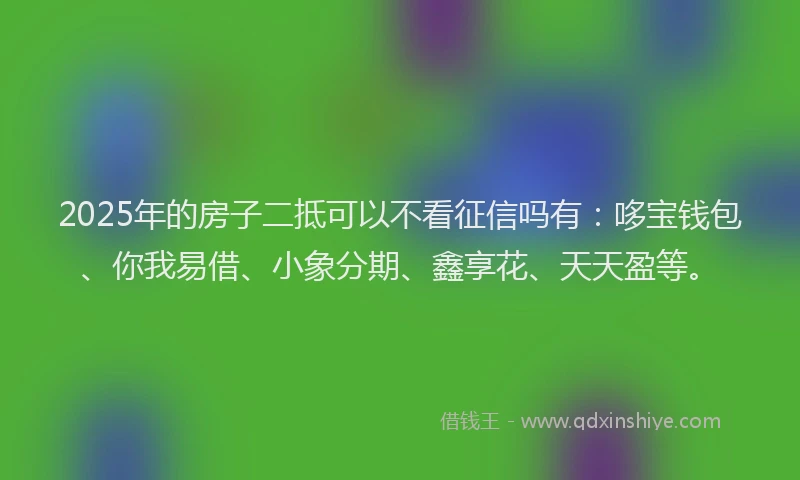 2025年的房子二抵可以不看征信吗有：哆宝钱包、你我易借、小象分期、鑫享花、天天盈等。
