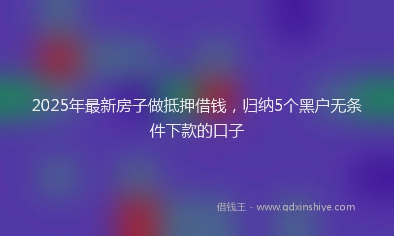 2025年最新房子做抵押借钱，归纳5个黑户无条件下款的口子