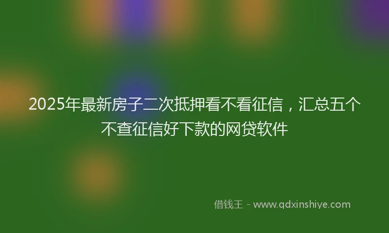 2025年最新房子二次抵押看不看征信，汇总五个不查征信好下款的网贷软件