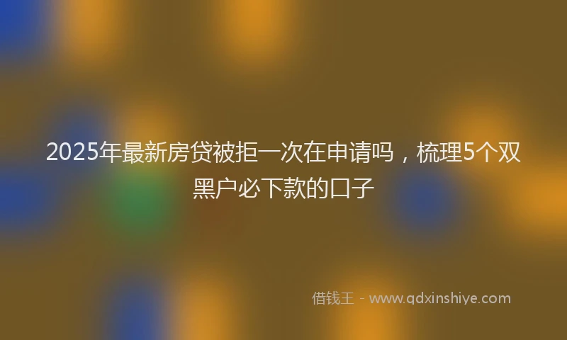 2025年最新房贷被拒一次在申请吗，梳理5个双黑户必下款的口子