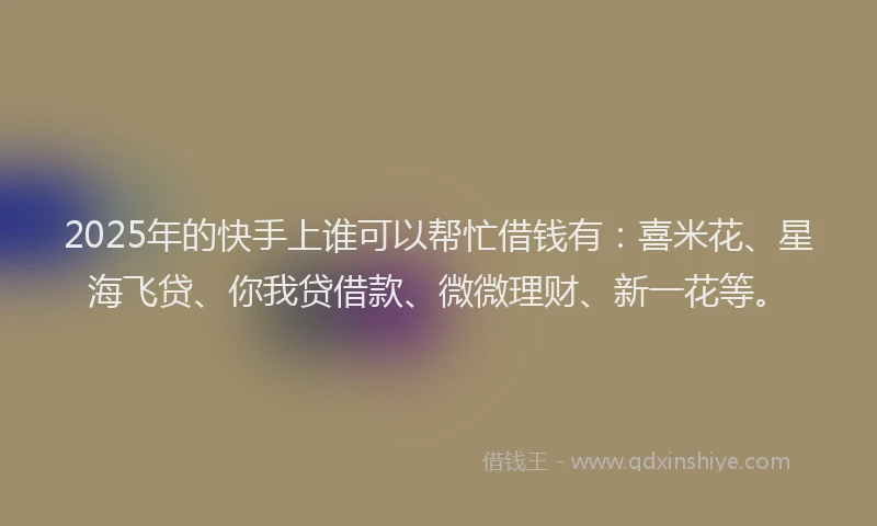 2025年的快手上谁可以帮忙借钱有：喜米花、星海飞贷、你我贷借款、微微理财、新一花等。