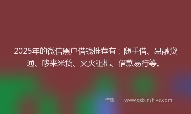 2025年的微信黑户借钱推荐有：随手借、易融贷通、哆来米贷、火火租机、借款易行等。