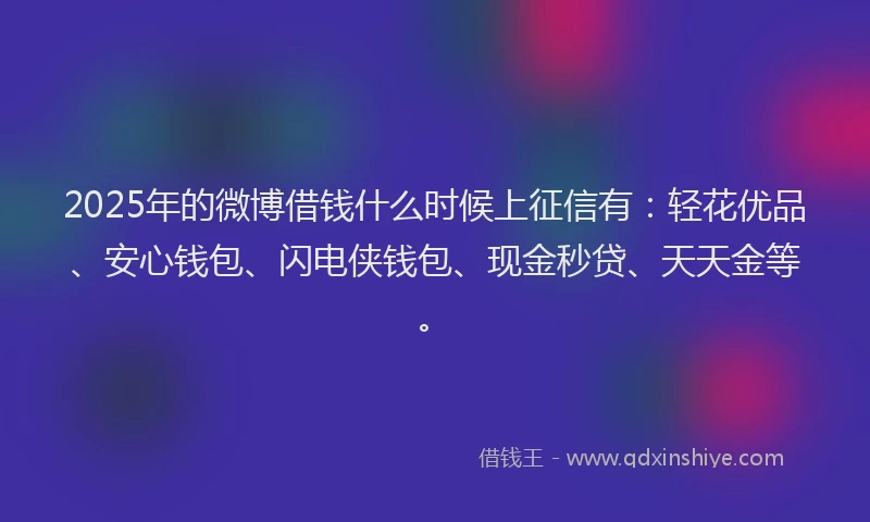 2025年的微博借钱什么时候上征信有：轻花优品、安心钱包、闪电侠钱包、现金秒贷、天天金等。