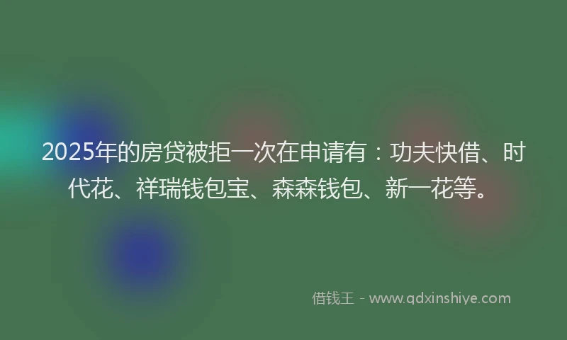 2025年的房贷被拒一次在申请有：功夫快借、时代花、祥瑞钱包宝、森森钱包、新一花等。