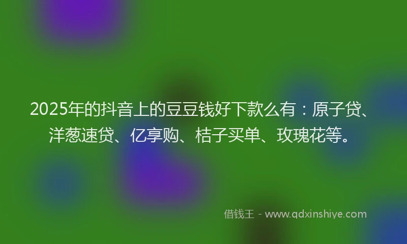 2025年的抖音上的豆豆钱好下款么有：原子贷、洋葱速贷、亿享购、桔子买单、玫瑰花等。