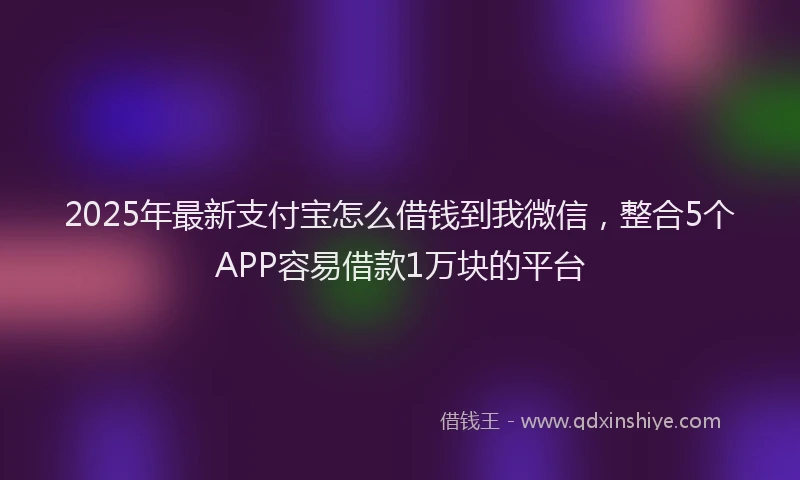 2025年最新支付宝怎么借钱到我微信，整合5个APP容易借款1万块的平台