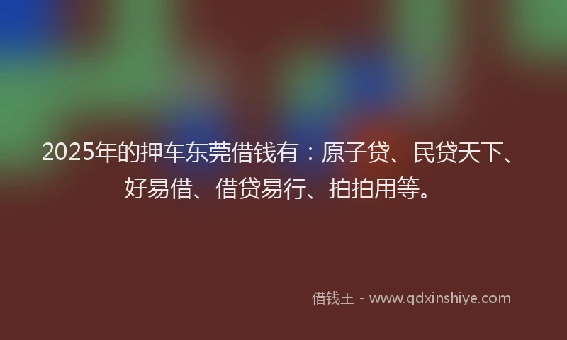 2025年的押车东莞借钱有：原子贷、民贷天下、好易借、借贷易行、拍拍用等。