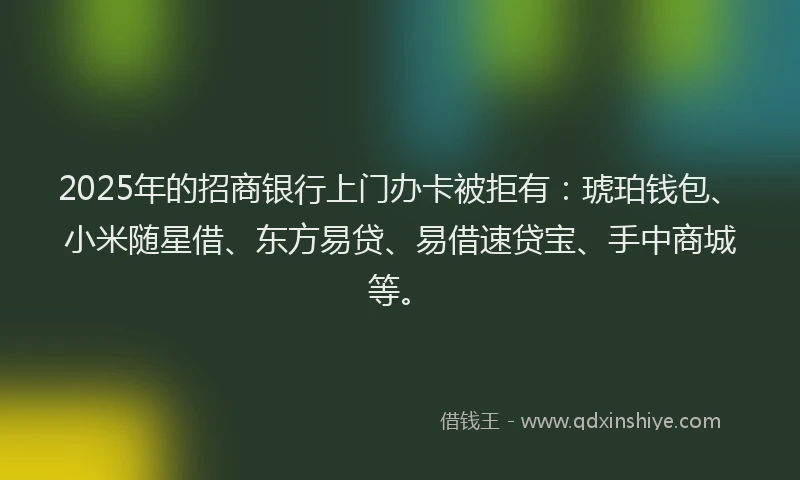 2025年的招商银行上门办卡被拒有：琥珀钱包、小米随星借、东方易贷、易借速贷宝、手中商城等。