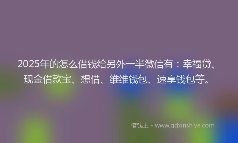 2025年的怎么借钱给另外一半微信有：幸福贷、现金借款宝、想借、维维钱包、速享钱包等。