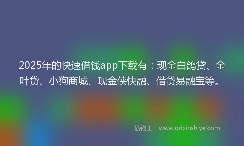 2025年的快速借钱app下载有：现金白鸽贷、金叶贷、小狗商城、现金侠快融、借贷易融宝等。