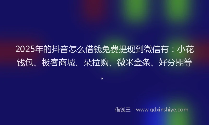 2025年的抖音怎么借钱免费提现到微信有：小花钱包、极客商城、朵拉购、微米金条、好分期等。