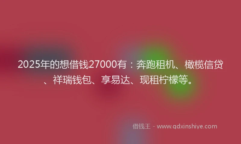 2025年的想借钱27000有：奔跑租机、橄榄信贷、祥瑞钱包、享易达、现租柠檬等。