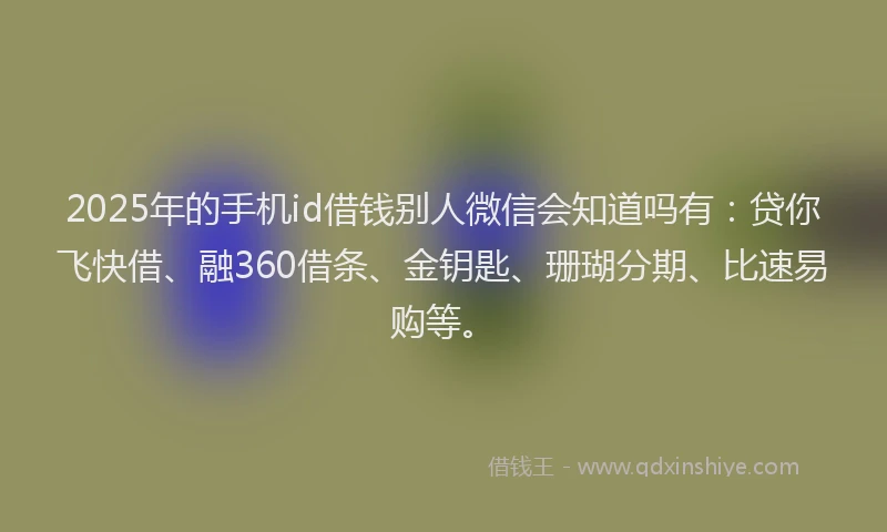 2025年的手机id借钱别人微信会知道吗有：贷你飞快借、融360借条、金钥匙、珊瑚分期、比速易购等。