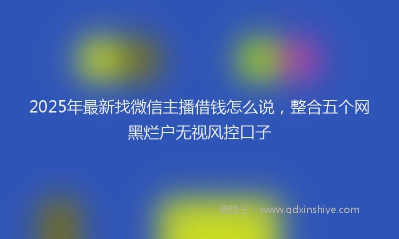 2025年最新找微信主播借钱怎么说，整合五个网黑烂户无视风控口子
