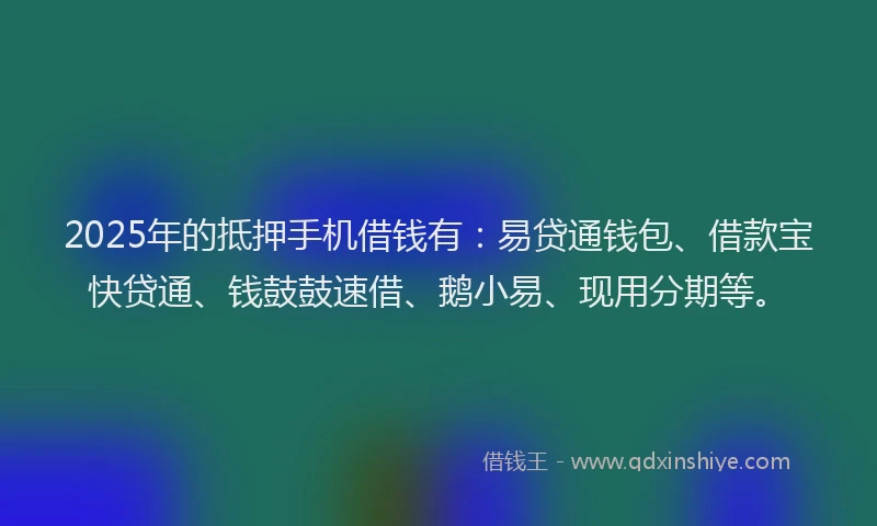 2025年的抵押手机借钱有：易贷通钱包、借款宝快贷通、钱鼓鼓速借、鹅小易、现用分期等。