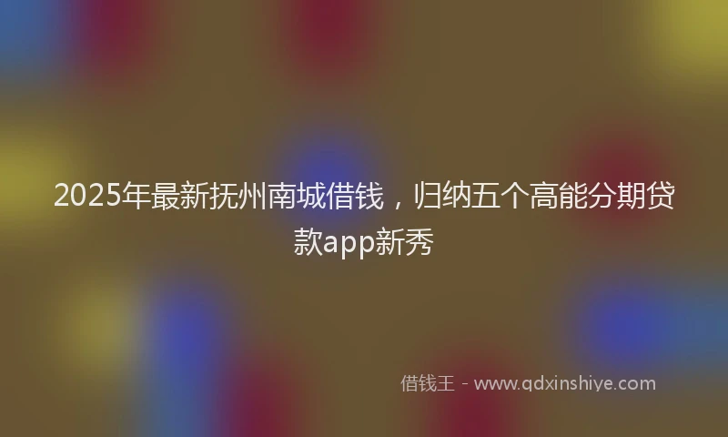 2025年最新抚州南城借钱，归纳五个高能分期贷款app新秀