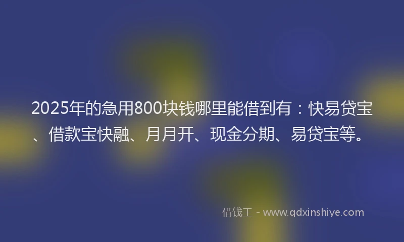 2025年的急用800块钱哪里能借到有：快易贷宝、借款宝快融、月月开、现金分期、易贷宝等。