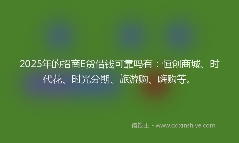 2025年的招商E货借钱可靠吗有：恒创商城、时代花、时光分期、旅游购、嗨购等。
