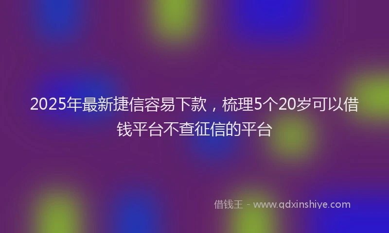 2025年最新捷信容易下款，梳理5个20岁可以借钱平台不查征信的平台