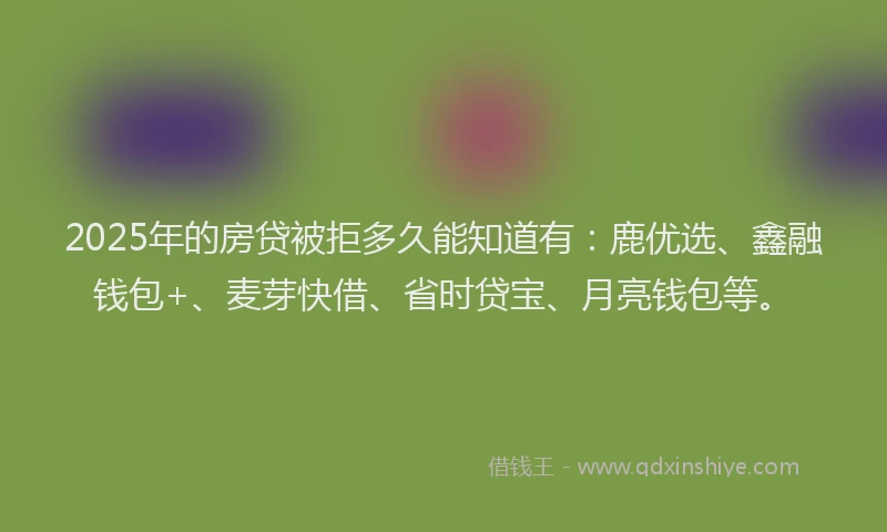 2025年的房贷被拒多久能知道有：鹿优选、鑫融钱包+、麦芽快借、省时贷宝、月亮钱包等。