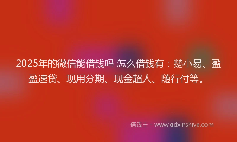 2025年的微信能借钱吗 怎么借钱有：鹅小易、盈盈速贷、现用分期、现金超人、随行付等。