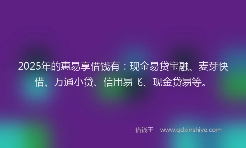 2025年的惠易享借钱有：现金易贷宝融、麦芽快借、万通小贷、信用易飞、现金贷易等。