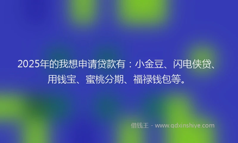 2025年的我想申请贷款有：小金豆、闪电侠贷、用钱宝、蜜桃分期、福禄钱包等。