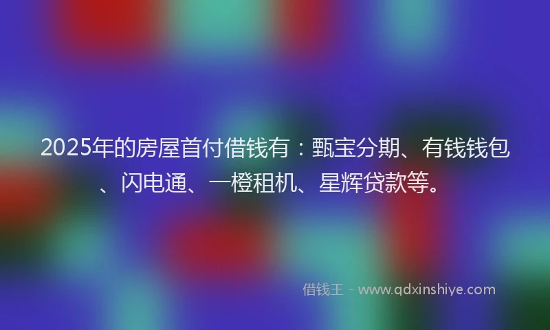 2025年的房屋首付借钱有：甄宝分期、有钱钱包、闪电通、一橙租机、星辉贷款等。