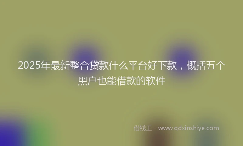 2025年最新整合贷款什么平台好下款，概括五个黑户也能借款的软件