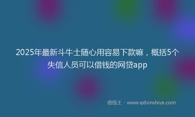 2025年最新斗牛士随心用容易下款嘛，概括5个失信人员可以借钱的网贷app