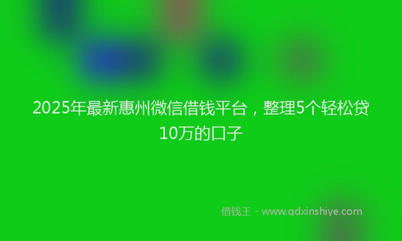 2025年最新惠州微信借钱平台，整理5个轻松贷10万的口子