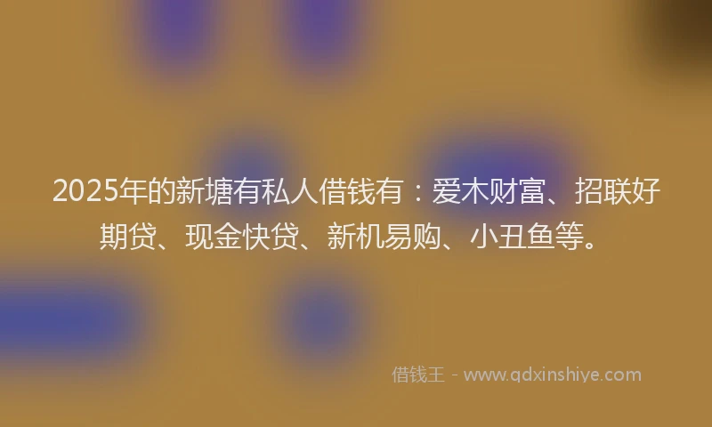2025年的新塘有私人借钱有：爱木财富、招联好期贷、现金快贷、新机易购、小丑鱼等。