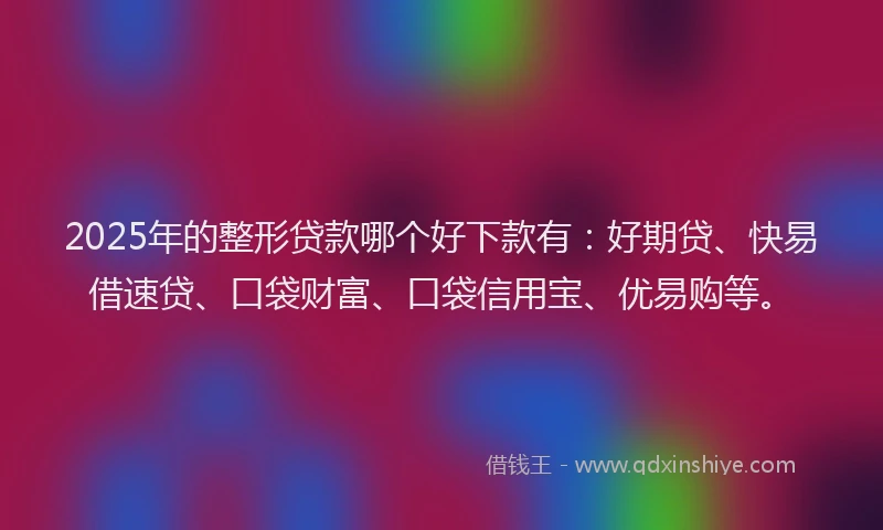 2025年的整形贷款哪个好下款有：好期贷、快易借速贷、口袋财富、口袋信用宝、优易购等。