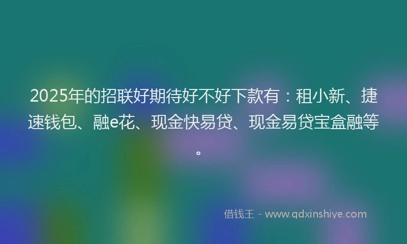 2025年的招联好期待好不好下款有：租小新、捷速钱包、融e花、现金快易贷、现金易贷宝盒融等。