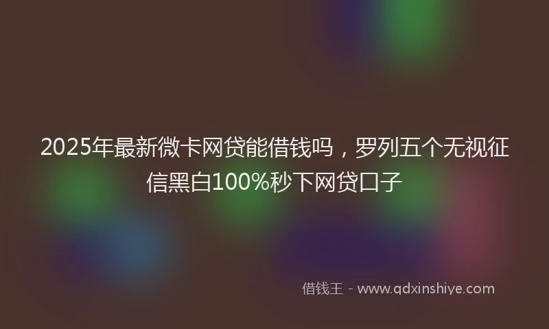 2025年最新微卡网贷能借钱吗，罗列五个无视征信黑白100%秒下网贷口子