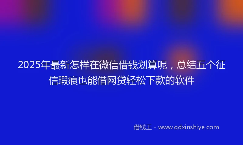 2025年最新怎样在微信借钱划算呢，总结五个征信瑕疵也能借网贷轻松下款的软件