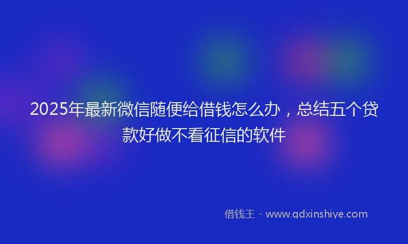 2025年最新微信随便给借钱怎么办，总结五个贷款好做不看征信的软件