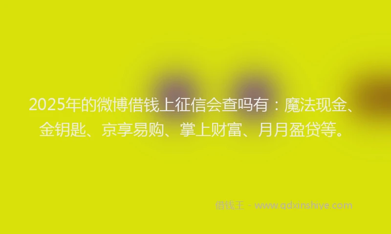 2025年的微博借钱上征信会查吗有：魔法现金、金钥匙、京享易购、掌上财富、月月盈贷等。