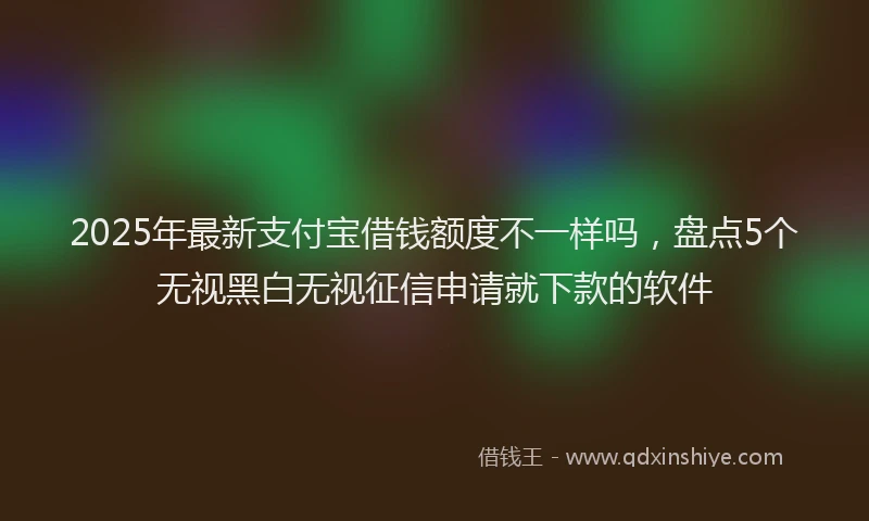2025年最新支付宝借钱额度不一样吗，盘点5个无视黑白无视征信申请就下款的软件