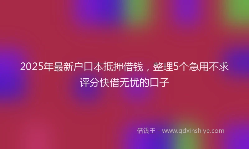 2025年最新户口本抵押借钱，整理5个急用不求评分快借无忧的口子