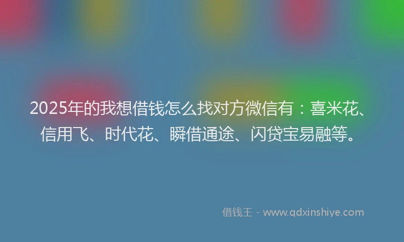 2025年的我想借钱怎么找对方微信有：喜米花、信用飞、时代花、瞬借通途、闪贷宝易融等。